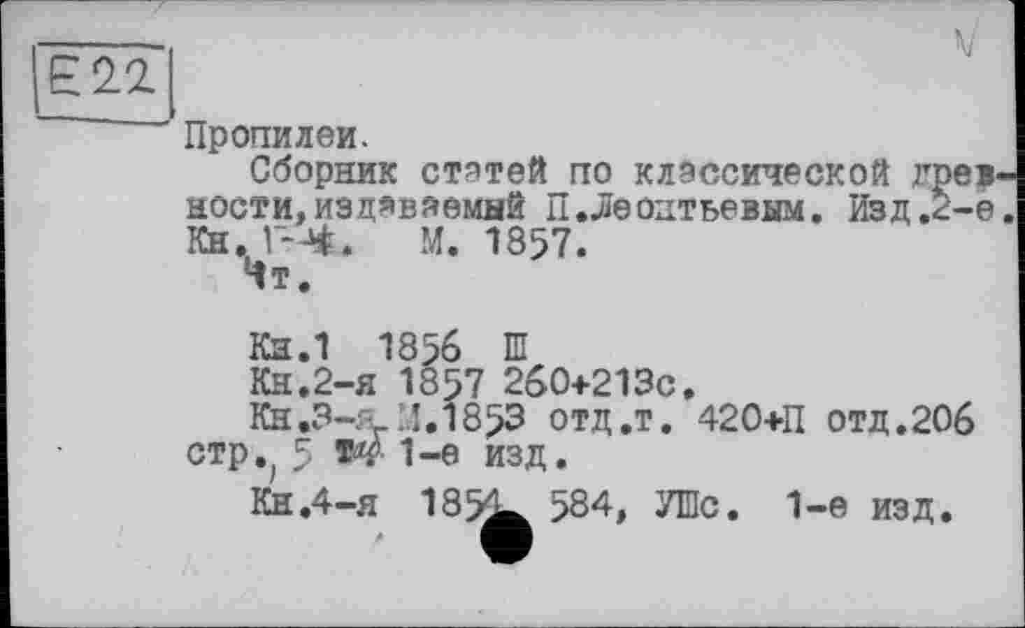 ﻿Е22
Пропилеи.
Сборник статей по классической древности, издаваемый П.Леонтьевым. Изд.г-е. Кн. Г-Ч. М. 1857.
Чт.
Кн.1 1856 Ш
Кн.2-я 1857 260+213c.
Кн.3-я1.1853 отд.т. 420+П отд.206 стр.; 5 W 1-е изд.
Кн.4-я 185^ 584, УШс. 1-е изд.